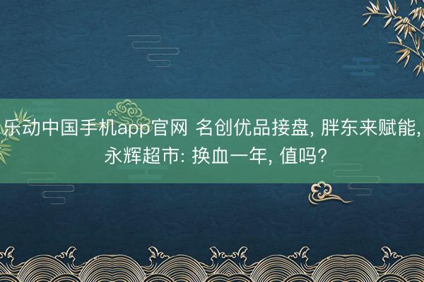 乐动中国手机app官网 名创优品接盘， 胖东来赋能， 永辉超市: 换血一年， 值吗?