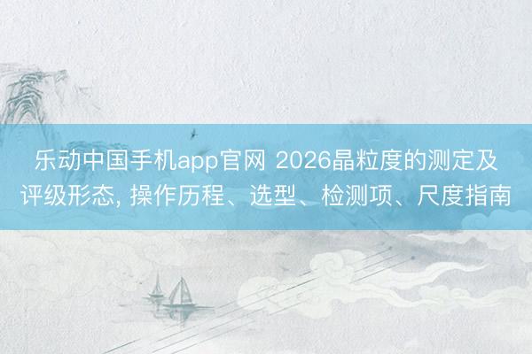 乐动中国手机app官网 2026晶粒度的测定及评级形态， 操作历程、选型、检测项、尺度指南