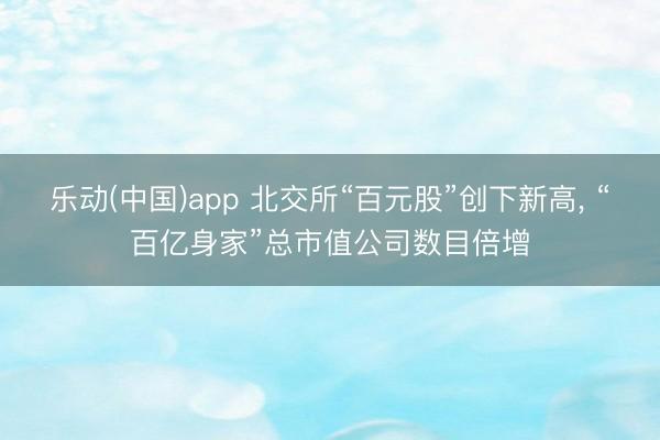 乐动(中国)app 北交所“百元股”创下新高， “百亿身家”总市值公司数目倍增