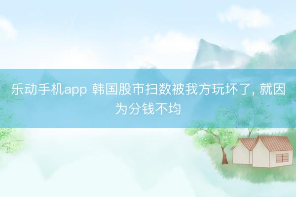 乐动手机app 韩国股市扫数被我方玩坏了， 就因为分钱不均