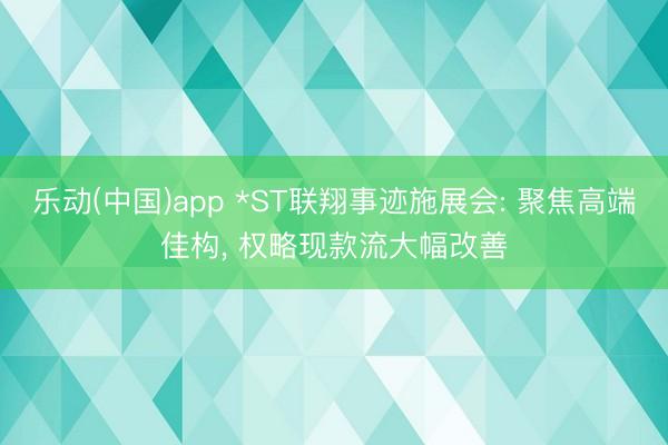 乐动(中国)app *ST联翔事迹施展会: 聚焦高端佳构， 权略现款流大幅改善