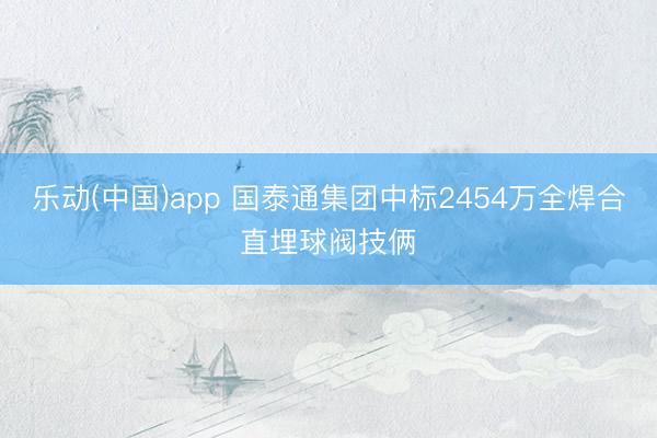 乐动(中国)app 国泰通集团中标2454万全焊合直埋球阀技俩