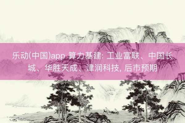 乐动(中国)app 算力基建: 工业富联、中国长城、华胜天成、津润科技， 后市预期