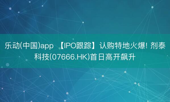 乐动(中国)app 【IPO跟踪】认购特地火爆! 剂泰科技(07666.HK)首日高开飙升