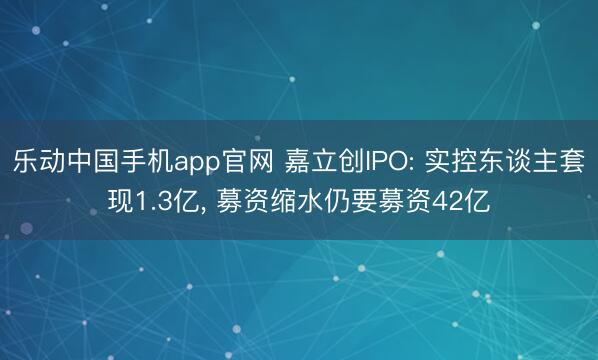 乐动中国手机app官网 嘉立创IPO: 实控东谈主套现1.3亿， 募资缩水仍要募资42亿