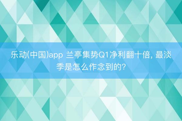 乐动(中国)app 兰亭集势Q1净利翻十倍， 最淡季是怎么作念到的?