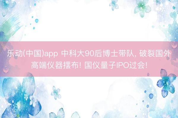 乐动(中国)app 中科大90后博士带队， 破裂国外高端仪器摆布! 国仪量子IPO过会!