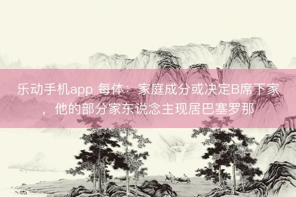 乐动手机app 每体：家庭成分或决定B席下家，他的部分家东说念主现居巴塞罗那