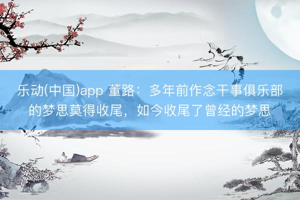 乐动(中国)app 董路：多年前作念干事俱乐部的梦思莫得收尾，如今收尾了曾经的梦思