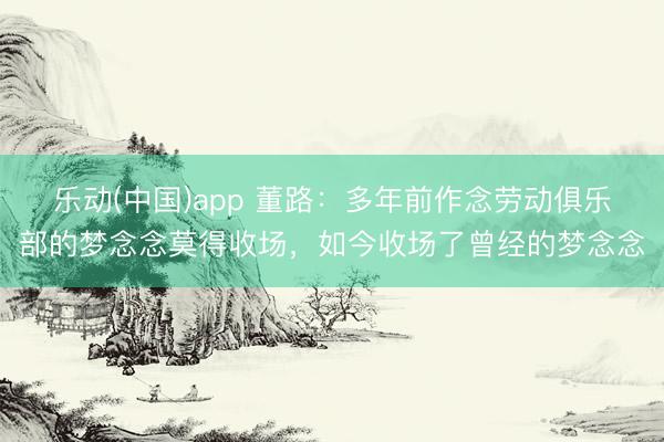 乐动(中国)app 董路：多年前作念劳动俱乐部的梦念念莫得收场，如今收场了曾经的梦念念