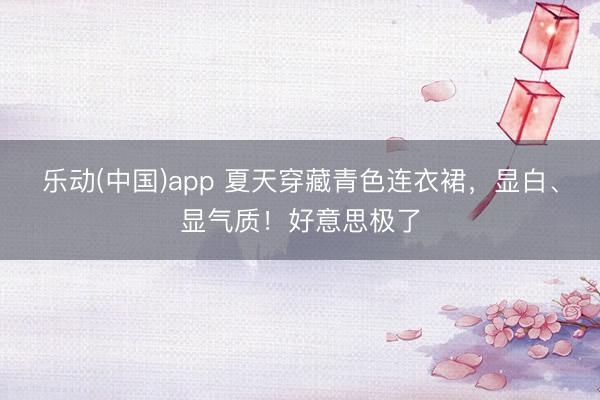 乐动(中国)app 夏天穿藏青色连衣裙，显白、显气质！好意思极了