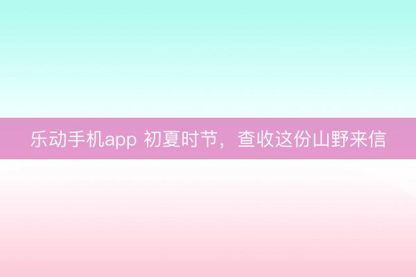 乐动手机app 初夏时节，查收这份山野来信