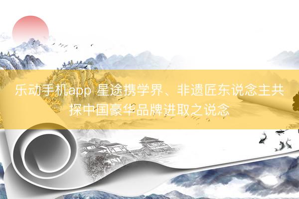 乐动手机app 星途携学界、非遗匠东说念主共探中国豪华品牌进取之说念