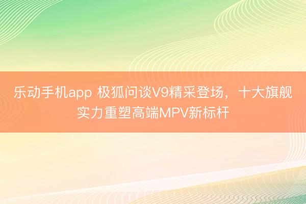乐动手机app 极狐问谈V9精采登场，十大旗舰实力重塑高端MPV新标杆