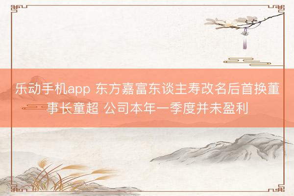 乐动手机app 东方嘉富东谈主寿改名后首换董事长童超 公司本年一季度并未盈利