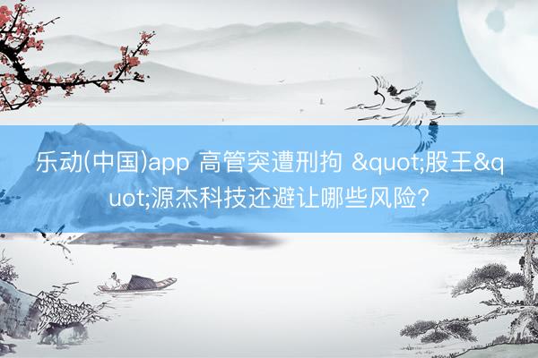 乐动(中国)app 高管突遭刑拘 "股王"源杰科技还避让哪些风险?