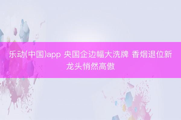 乐动(中国)app 央国企边幅大洗牌 香烟退位新龙头悄然高傲