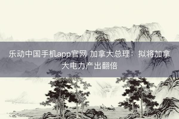 乐动中国手机app官网 加拿大总理：拟将加拿大电力产出翻倍