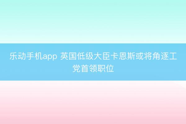 乐动手机app 英国低级大臣卡恩斯或将角逐工党首领职位