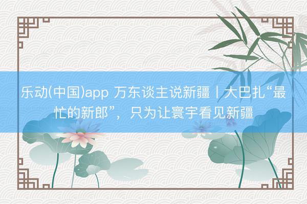 乐动(中国)app 万东谈主说新疆丨大巴扎“最忙的新郎”，只为让寰宇看见新疆
