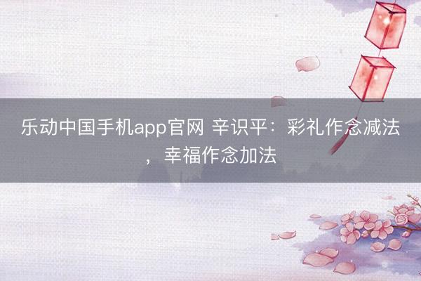 乐动中国手机app官网 辛识平：彩礼作念减法，幸福作念加法