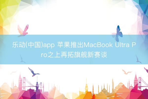 乐动(中国)app 苹果推出MacBook Ultra Pro之上再拓旗舰新赛谈