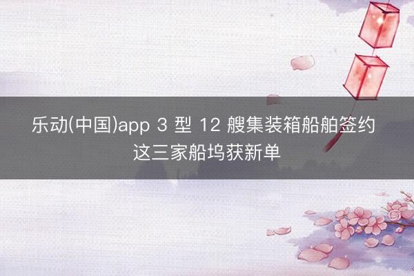乐动(中国)app 3 型 12 艘集装箱船舶签约 这三家船坞获新单