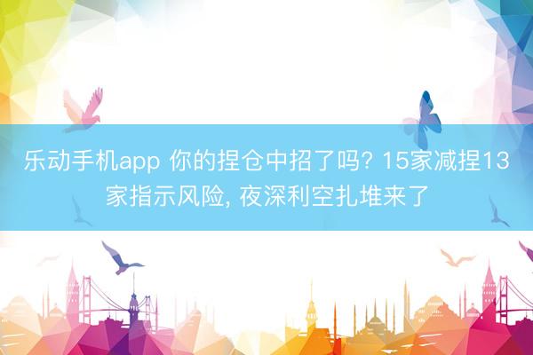 乐动手机app 你的捏仓中招了吗? 15家减捏13家指示风险， 夜深利空扎堆来了