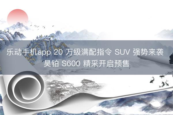 乐动手机app 20 万级满配指令 SUV 强势来袭 昊铂 S600 精采开启预售