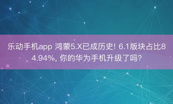 乐动手机app 鸿蒙5.X已成历史! 6.1版块占比84.94%， 你的华为手机升级了吗?