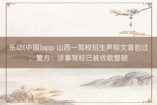 乐动(中国)app 山西一驾校招生声称文盲包过，警方：涉事驾校已被收歇整顿