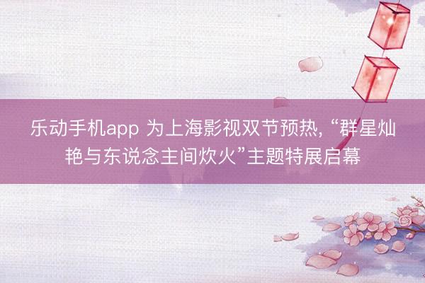 乐动手机app 为上海影视双节预热, “群星灿艳与东说念主间
