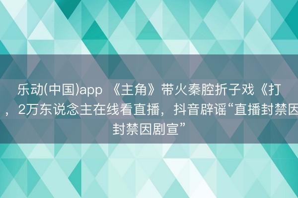 乐动(中国)app 《主角》带火秦腔折子戏《打焦赞》，2万东说念主在线看直播，抖音辟谣“直播封禁因剧宣”