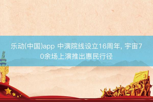 乐动(中国)app 中演院线设立16周年， 宇宙70余场上演推出惠民行径