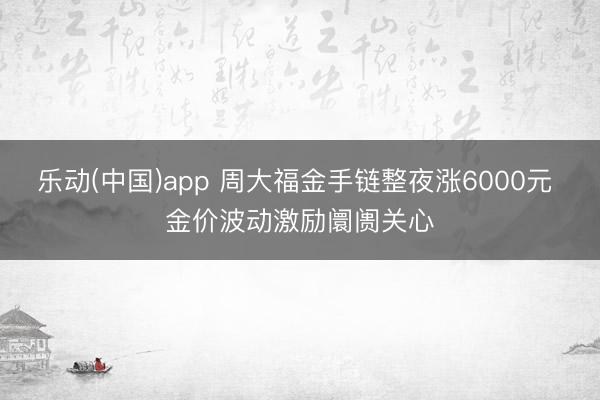 乐动(中国)app 周大福金手链整夜涨6000元 金价波动激励阛阓关心