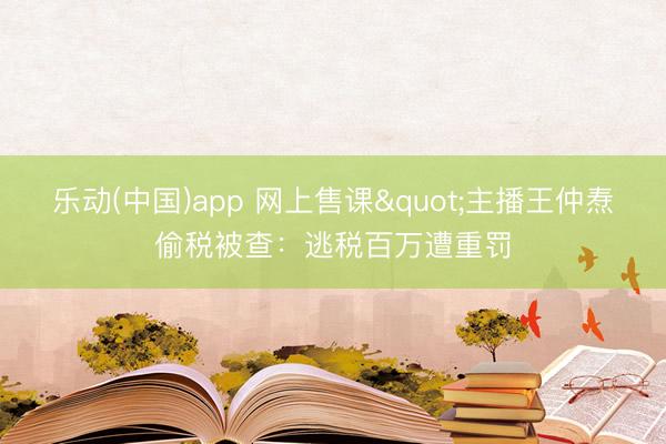 乐动(中国)app 网上售课"主播王仲焘偷税被查：逃税百万遭重罚