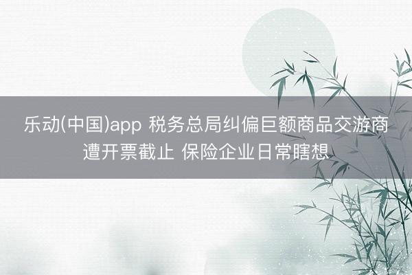 乐动(中国)app 税务总局纠偏巨额商品交游商遭开票截止 保险企业日常瞎想