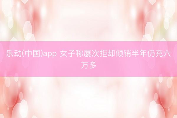 乐动(中国)app 女子称屡次拒却倾销半年仍充六万多