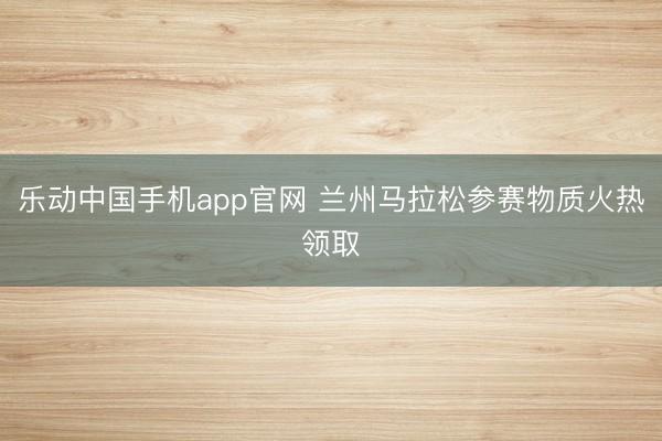 乐动中国手机app官网 兰州马拉松参赛物质火热领取