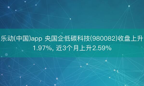 乐动(中国)app 央国企低碳科技(980082)收盘上升1.97%, 近3个月上升2.59%