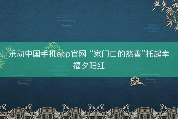 乐动中国手机app官网 “家门口的慈善”托起幸福夕阳红