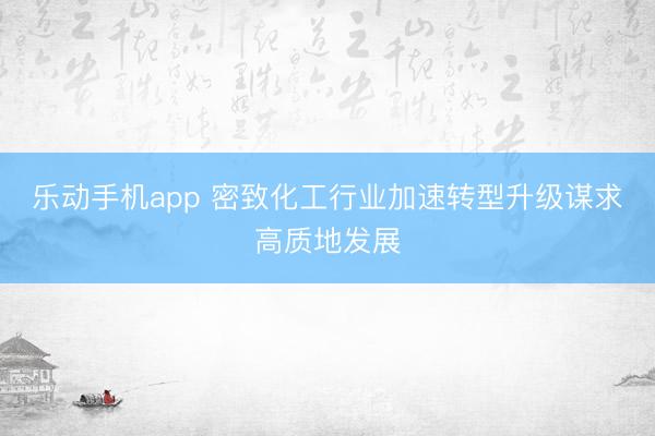 乐动手机app 密致化工行业加速转型升级谋求高质地发展