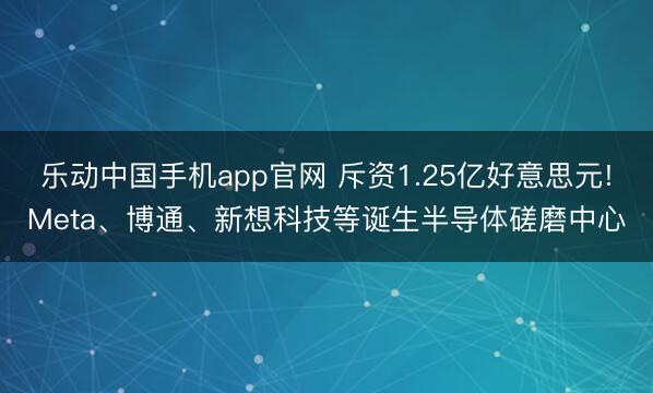 乐动中国手机app官网 斥资1.25亿好意思元!Meta、博通、新想科技等诞生半导体磋磨中心