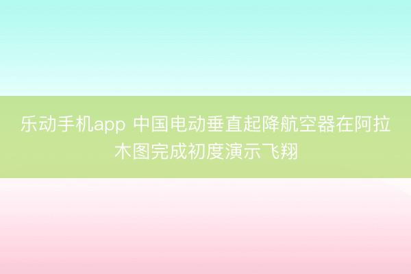 乐动手机app 中国电动垂直起降航空器在阿拉木图完成初度演示飞翔
