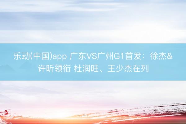 乐动(中国)app 广东VS广州G1首发：徐杰&许昕领衔 杜润旺、王少杰在列