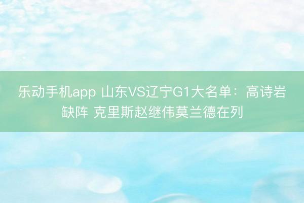 乐动手机app 山东VS辽宁G1大名单：高诗岩缺阵 克里斯赵继伟莫兰德在列