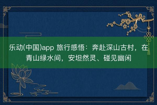 乐动(中国)app 旅行感悟：奔赴深山古村，在青山绿水间，安坦然灵、碰见幽闲