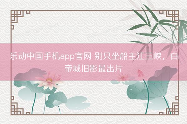 乐动中国手机app官网 别只坐船主江三峡，白帝城旧影最出片