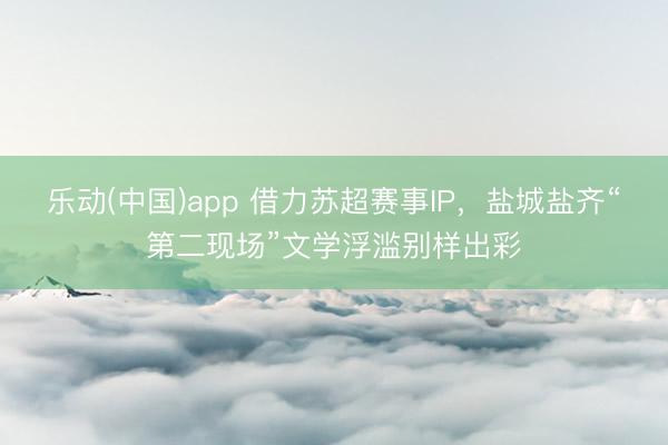 乐动(中国)app 借力苏超赛事IP，盐城盐齐“第二现场”文学浮滥别样出彩