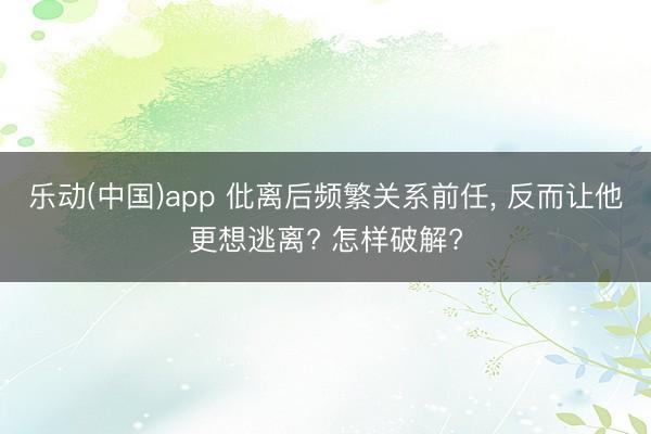 乐动(中国)app 仳离后频繁关系前任, 反而让他更想逃离? 怎样破解?